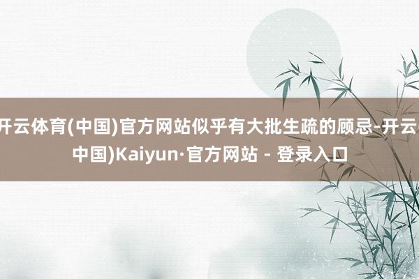 开云体育(中国)官方网站似乎有大批生疏的顾忌-开云(中国)Kaiyun·官方网站 - 登录入口