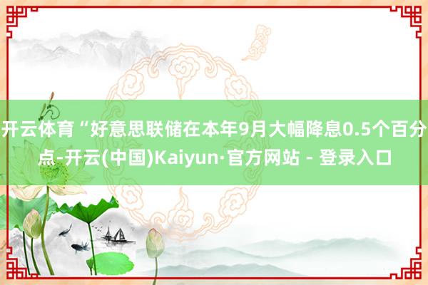 开云体育　　“好意思联储在本年9月大幅降息0.5个百分点-开云(中国)Kaiyun·官方网站 - 登录入口