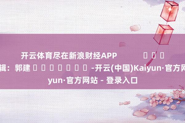 开云体育尽在新浪财经APP            						累赘剪辑：郭建 							-开云(中国)Kaiyun·官方网站 - 登录入口