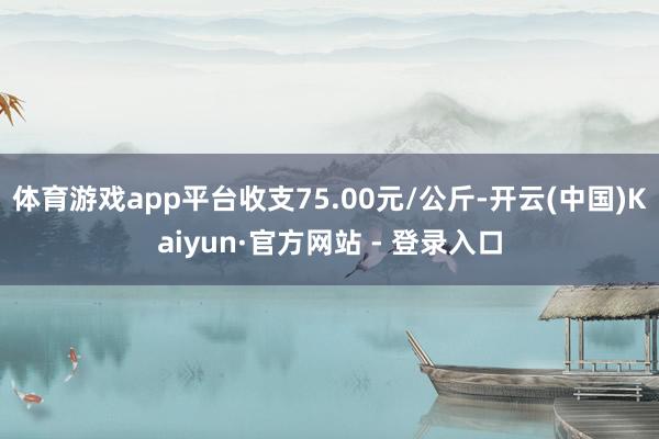 体育游戏app平台收支75.00元/公斤-开云(中国)Kai