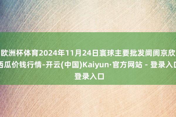 欧洲杯体育2024年11月24日寰球主要批发阛阓京欣西瓜价钱行情-开云(中国)Kaiyun·官方网站 - 登录入口