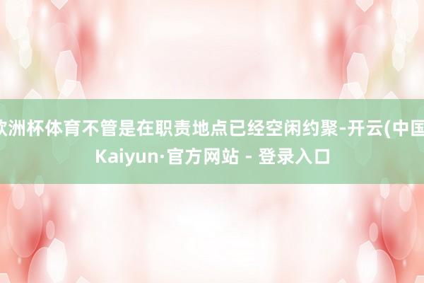欧洲杯体育不管是在职责地点已经空闲约聚-开云(中国)Kaiy