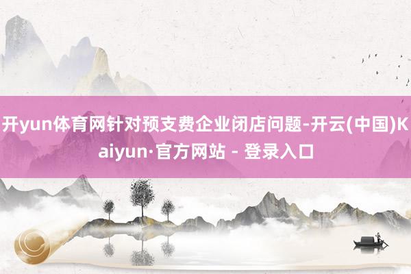 开yun体育网针对预支费企业闭店问题-开云(中国)Kaiyun·官方网站 - 登录入口