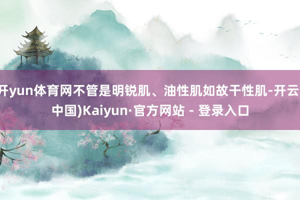 开yun体育网不管是明锐肌、油性肌如故干性肌-开云(中国)Kaiyun·官方网站 - 登录入口