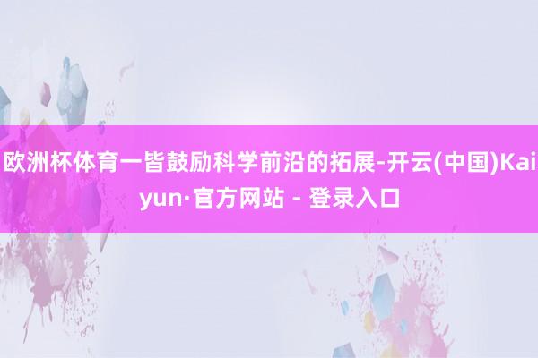 欧洲杯体育一皆鼓励科学前沿的拓展-开云(中国)Kaiyun·官方网站 - 登录入口
