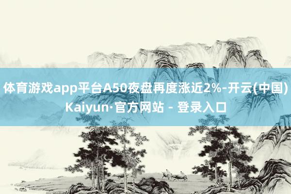 体育游戏app平台A50夜盘再度涨近2%-开云(中国)Kaiyun·官方网站 - 登录入口