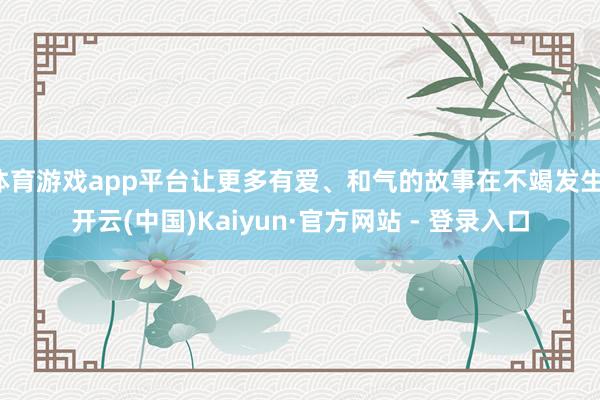 体育游戏app平台让更多有爱、和气的故事在不竭发生-开云(中国)Kaiyun·官方网站 - 登录入口