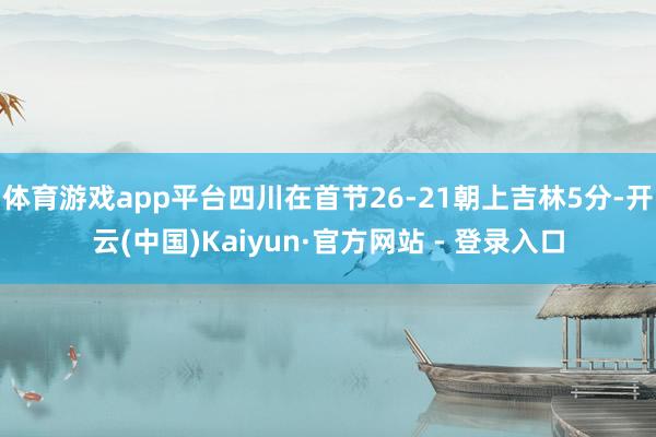   体育游戏app平台四川在首节26-21朝上吉林5分-开云(中国)Kaiyun·官方网站 - 登录入口