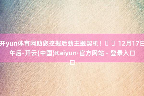   开yun体育网助您挖掘后劲主题契机！		12月17日午后-开云(中国)Kaiyun·官方网站 - 登录入口