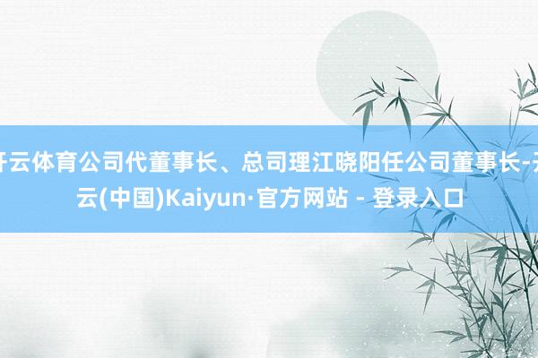   开云体育公司代董事长、总司理江晓阳任公司董事长-开云(中国)Kaiyun·官方网站 - 登录入口