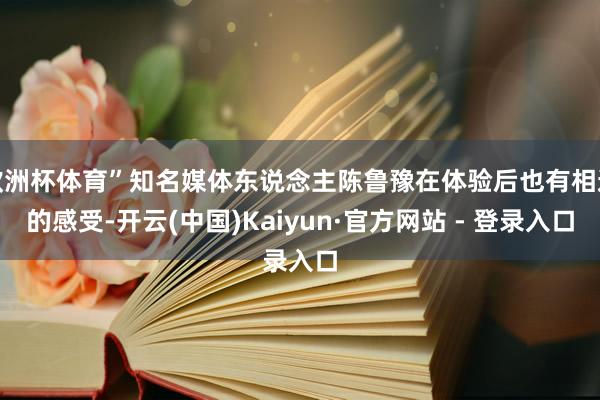   欧洲杯体育”知名媒体东说念主陈鲁豫在体验后也有相通的感受-开云(中国)Kaiyun·官方网站 - 登录入口
