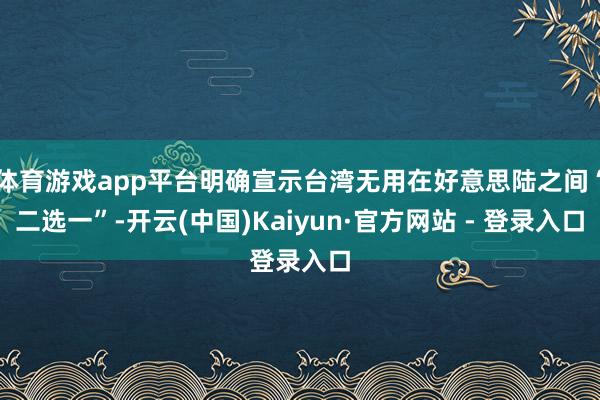   体育游戏app平台明确宣示台湾无用在好意思陆之间“二选一”-开云(中国)Kaiyun·官方网站 - 登录入口