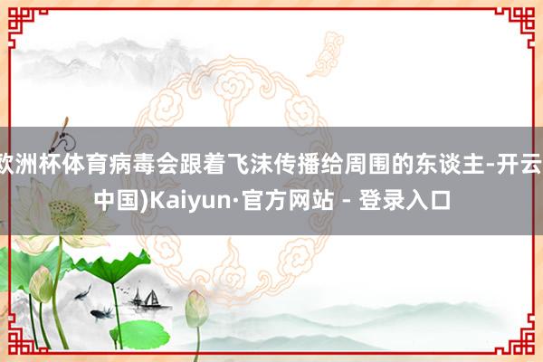 欧洲杯体育病毒会跟着飞沫传播给周围的东谈主-开云(中国)Kaiyun·官方网站 - 登录入口