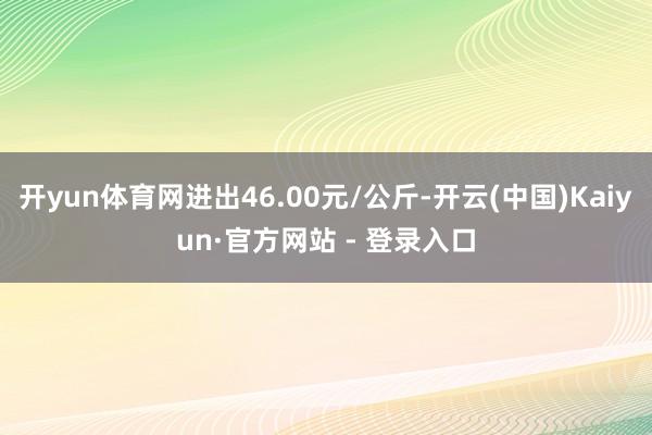   开yun体育网进出46.00元/公斤-开云(中国)Kaiyun·官方网站 - 登录入口
