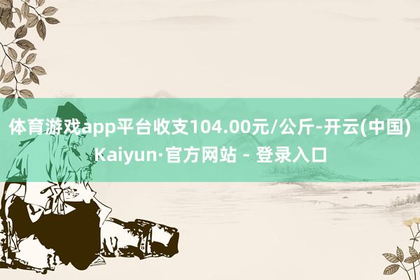 体育游戏app平台收支104.00元/公斤-开云(中国)Kaiyun·官方网站 - 登录入口