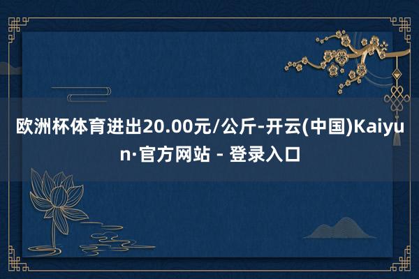 欧洲杯体育进出20.00元/公斤-开云(中国)Kaiyun·官方网站 - 登录入口