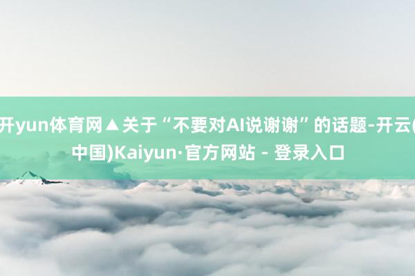  开yun体育网▲关于“不要对AI说谢谢”的话题-开云(中国)Kaiyun·官方网站 - 登录入口