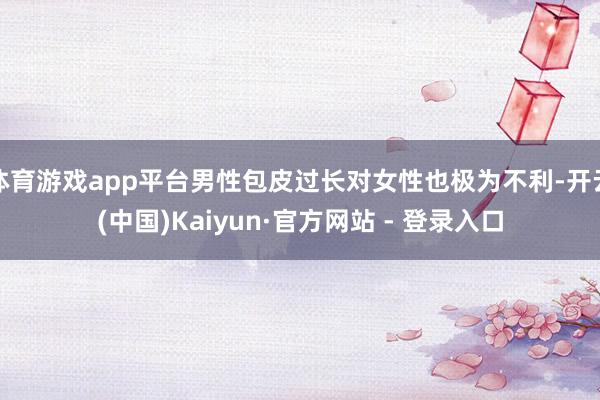 体育游戏app平台男性包皮过长对女性也极为不利-开云(中国)Kaiyun·官方网站 - 登录入口