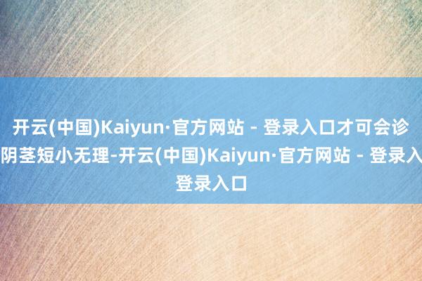  开云(中国)Kaiyun·官方网站 - 登录入口才可会诊为阴茎短小无理-开云(中国)Kaiyun·官方网站 - 登录入口