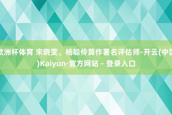  欧洲杯体育 宋晓雯、杨聪伶算作署名评估师-开云(中国)Kaiyun·官方网站 - 登录入口