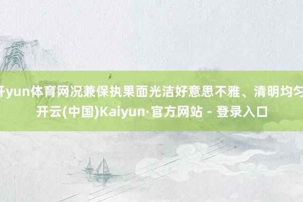   开yun体育网况兼保执果面光洁好意思不雅、清明均匀-开云(中国)Kaiyun·官方网站 - 登录入口