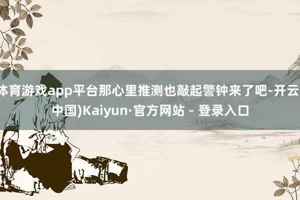   体育游戏app平台那心里推测也敲起警钟来了吧-开云(中国)Kaiyun·官方网站 - 登录入口