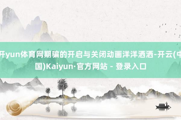   开yun体育网期骗的开启与关闭动画洋洋洒洒-开云(中国)Kaiyun·官方网站 - 登录入口
