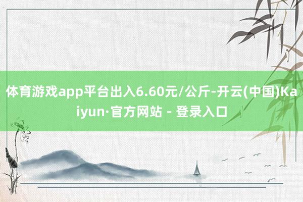 体育游戏app平台出入6.60元/公斤-开云(中国)Kaiyun·官方网站 - 登录入口