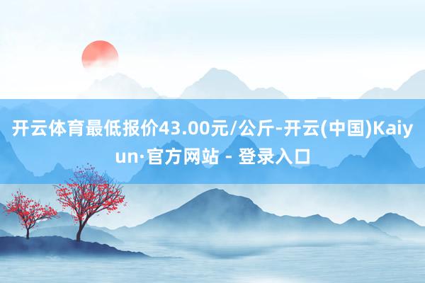 开云体育最低报价43.00元/公斤-开云(中国)Kaiyun