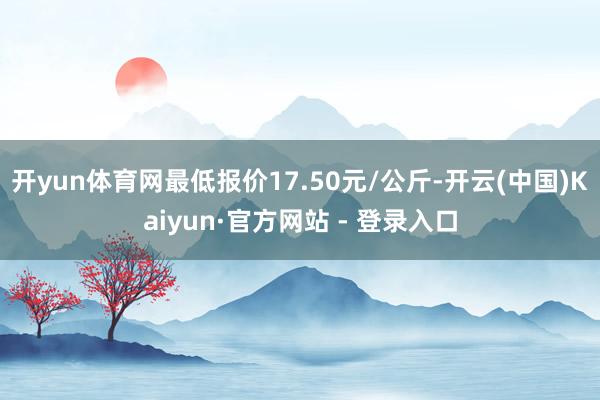 开yun体育网最低报价17.50元/公斤-开云(中国)Kaiyun·官方网站 - 登录入口