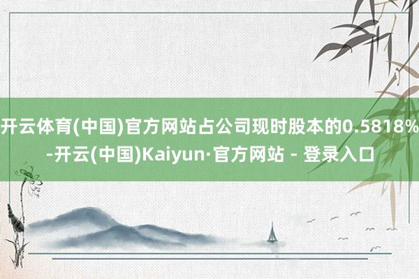 开云体育(中国)官方网站占公司现时股本的0.5818%-开云(中国)Kaiyun·官方网站 - 登录入口