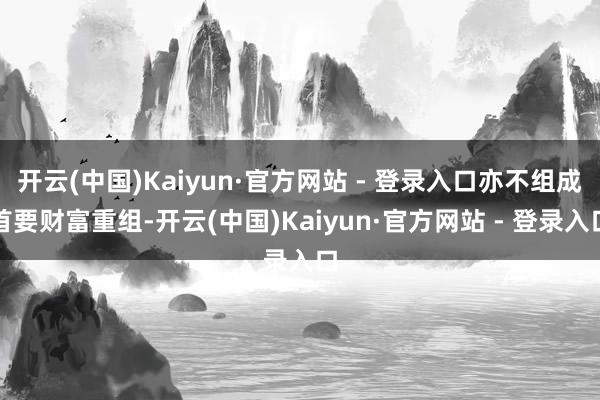 开云(中国)Kaiyun·官方网站 - 登录入口亦不组成首要财富重组-开云(中国)Kaiyun·官方网站 - 登录入口