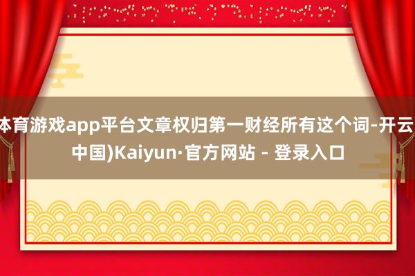 体育游戏app平台文章权归第一财经所有这个词-开云(中国)Kaiyun·官方网站 - 登录入口