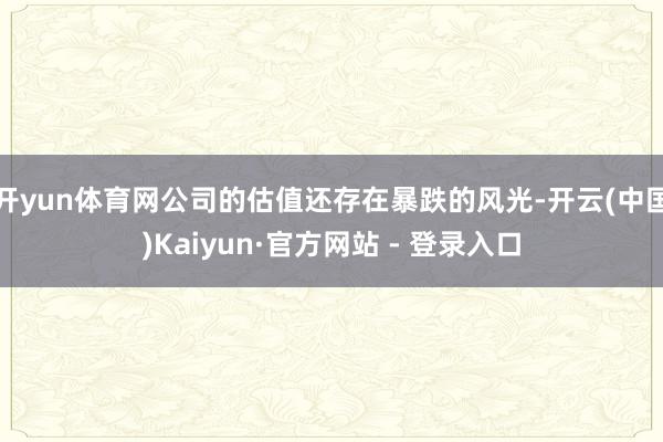 开yun体育网公司的估值还存在暴跌的风光-开云(中国)Kaiyun·官方网站 - 登录入口