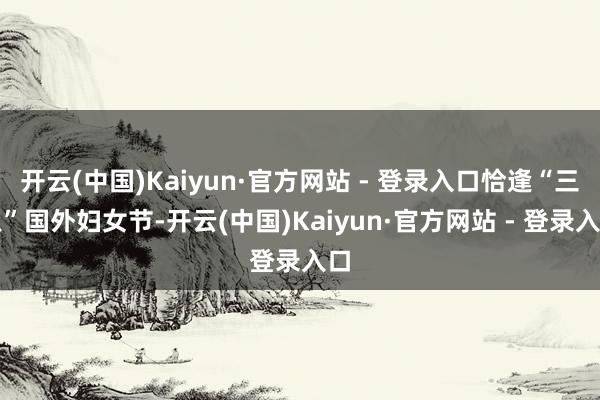 开云(中国)Kaiyun·官方网站 - 登录入口恰逢“三八”国外妇女节-开云(中国)Kaiyun·官方网站 - 登录入口