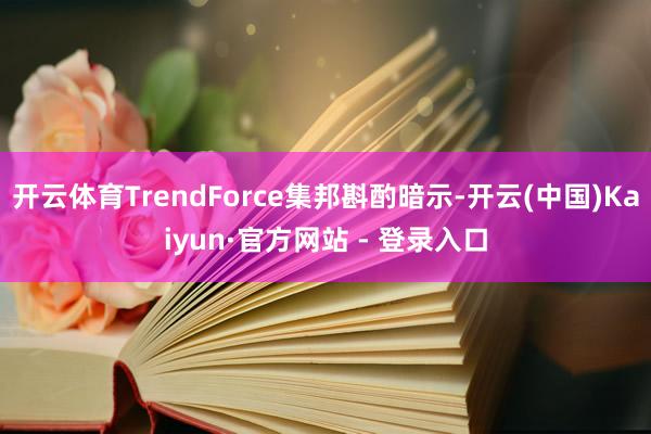 开云体育TrendForce集邦斟酌暗示-开云(中国)Kaiyun·官方网站 - 登录入口
