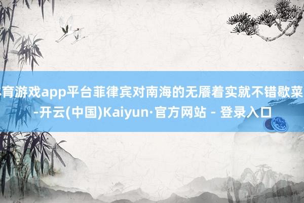 体育游戏app平台菲律宾对南海的无餍着实就不错歇菜了-开云(中国)Kaiyun·官方网站 - 登录入口