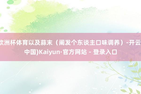 欧洲杯体育以及蒜末(阐发个东谈主口味调养)-开云(中国)Kaiyun·官方网站 - 登录入口