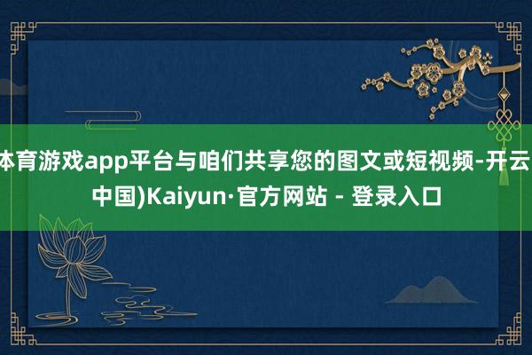 体育游戏app平台与咱们共享您的图文或短视频-开云(中国)Kaiyun·官方网站 - 登录入口