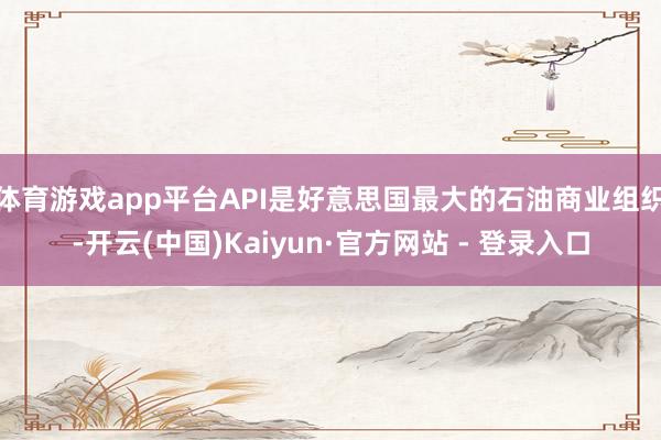 体育游戏app平台API是好意思国最大的石油商业组织-开云(中国)Kaiyun·官方网站 - 登录入口