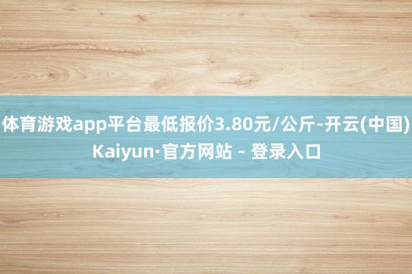 体育游戏app平台最低报价3.80元/公斤-开云(中国)Kaiyun·官方网站 - 登录入口