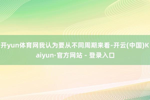 开yun体育网我认为要从不同周期来看-开云(中国)Kaiyun·官方网站 - 登录入口