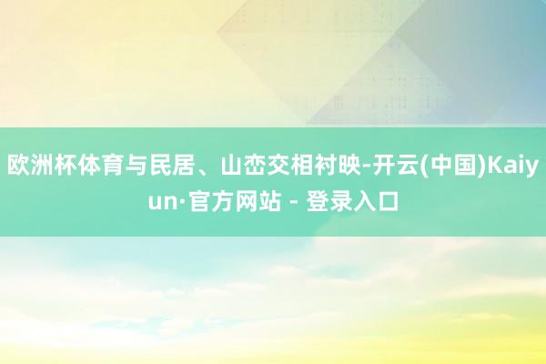 欧洲杯体育与民居、山峦交相衬映-开云(中国)Kaiyun·官