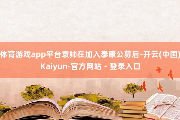 体育游戏app平台袁帅在加入泰康公募后-开云(中国)Kaiy