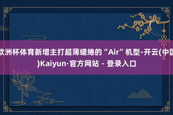   欧洲杯体育新增主打超薄缱绻的“Air”机型-开云(中国)Kaiyun·官方网站 - 登录入口