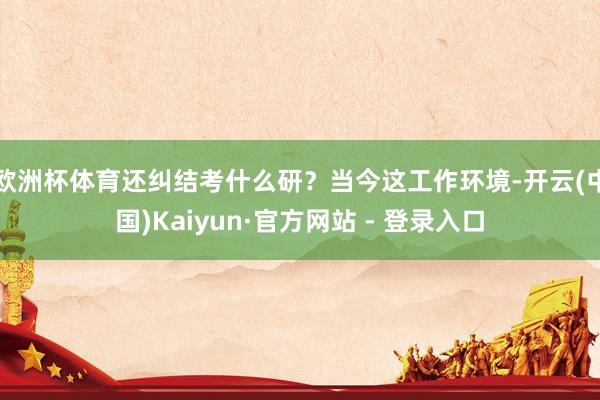 欧洲杯体育还纠结考什么研？当今这工作环境-开云(中国)Kaiyun·官方网站 - 登录入口