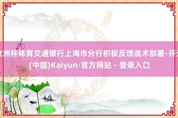 欧洲杯体育交通银行上海市分行积极反馈战术部署-开云(中国)Kaiyun·官方网站 - 登录入口