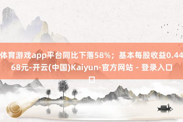 体育游戏app平台同比下落58%；基本每股收益0.4468元-开云(中国)Kaiyun·官方网站 - 登录入口