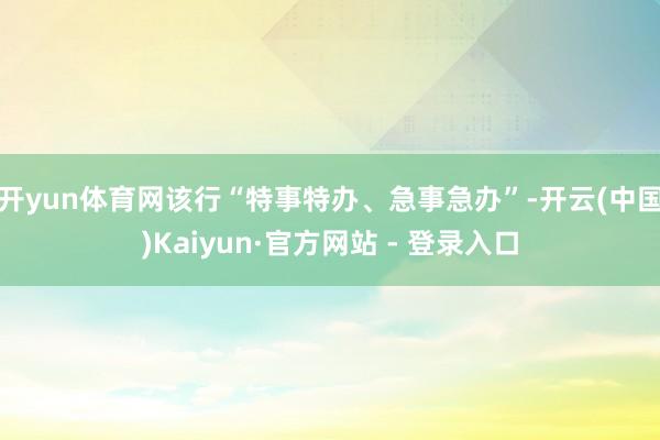 开yun体育网该行“特事特办、急事急办”-开云(中国)Kaiyun·官方网站 - 登录入口