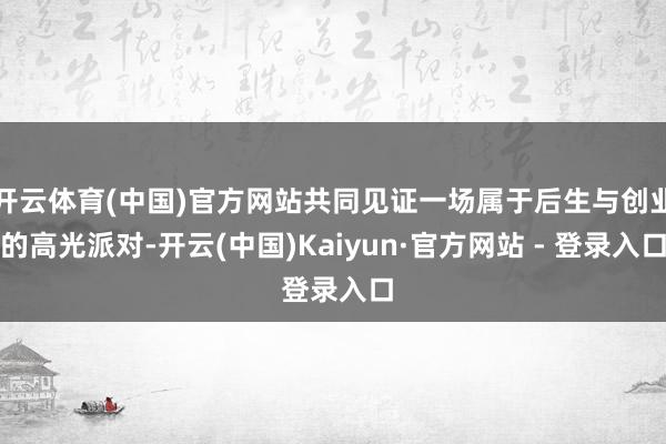 开云体育(中国)官方网站共同见证一场属于后生与创业的高光派对-开云(中国)Kaiyun·官方网站 - 登录入口